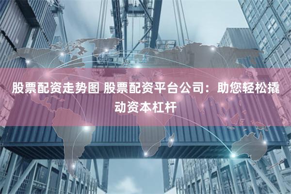 股票配资走势图 股票配资平台公司：助您轻松撬动资本杠杆