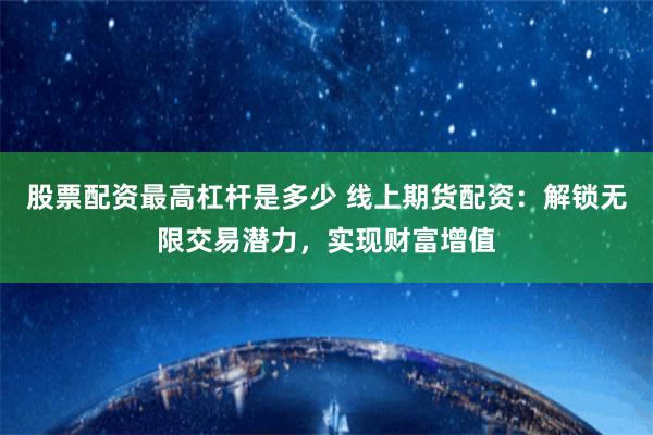 股票配资最高杠杆是多少 线上期货配资：解锁无限交易潜力，实现财富增值