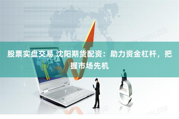 股票实盘交易 沈阳期货配资：助力资金杠杆，把握市场先机