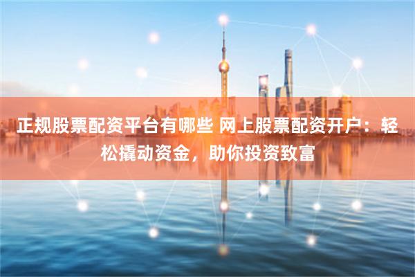 正规股票配资平台有哪些 网上股票配资开户：轻松撬动资金，助你投资致富