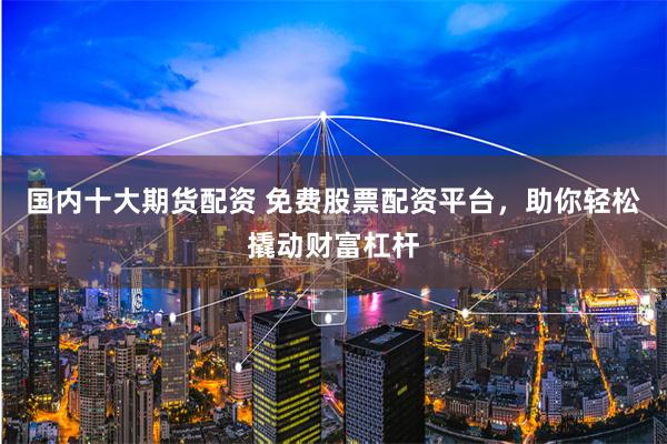 国内十大期货配资 免费股票配资平台，助你轻松撬动财富杠杆