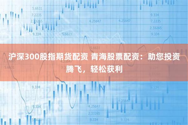 沪深300股指期货配资 青海股票配资：助您投资腾飞，轻松获利